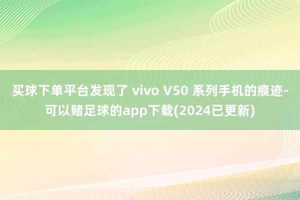 买球下单平台发现了 vivo V50 系列手机的痕迹-可以赌足球的app下载(2024已更新)