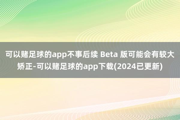 可以赌足球的app不事后续 Beta 版可能会有较大矫正-可以赌足球的app下载(2024已更新)