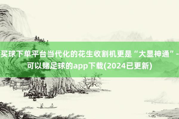 买球下单平台当代化的花生收割机更是“大显神通”-可以赌足球的app下载(2024已更新)