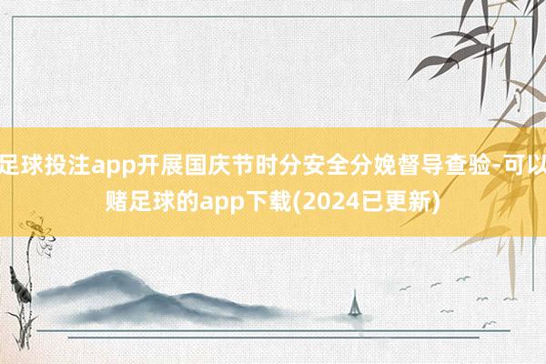 足球投注app开展国庆节时分安全分娩督导查验-可以赌足球的app下载(2024已更新)