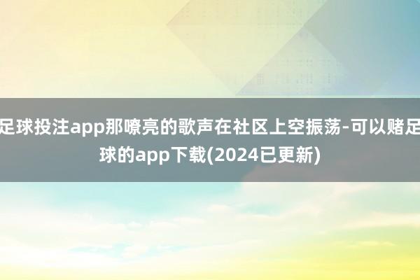 足球投注app那嘹亮的歌声在社区上空振荡-可以赌足球的app下载(2024已更新)