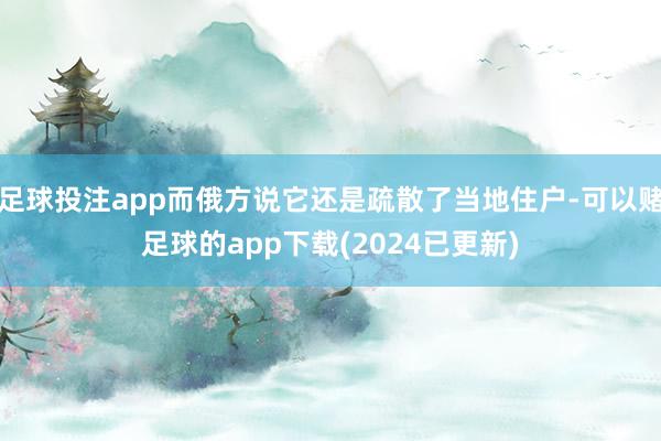 足球投注app而俄方说它还是疏散了当地住户-可以赌足球的app下载(2024已更新)