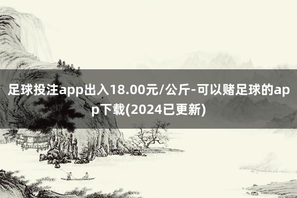 足球投注app出入18.00元/公斤-可以赌足球的app下载(2024已更新)