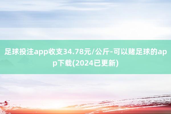 足球投注app收支34.78元/公斤-可以赌足球的app下载(2024已更新)