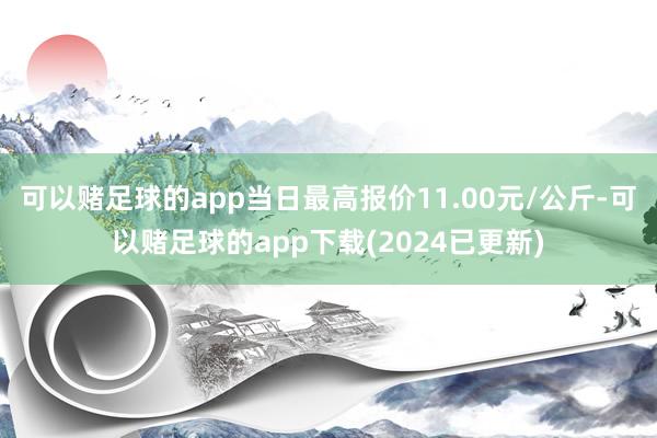 可以赌足球的app当日最高报价11.00元/公斤-可以赌足球的app下载(2024已更新)