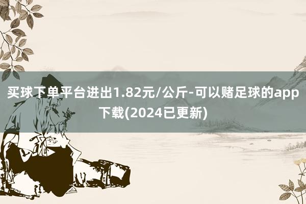 买球下单平台进出1.82元/公斤-可以赌足球的app下载(2024已更新)