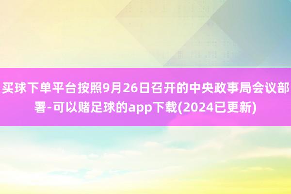 买球下单平台按照9月26日召开的中央政事局会议部署-可以赌足球的app下载(2024已更新)