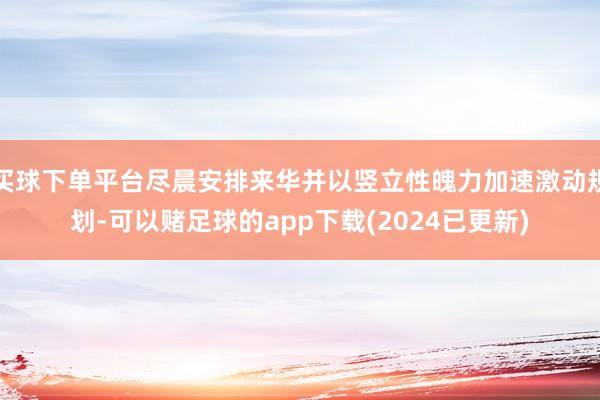 买球下单平台尽晨安排来华并以竖立性魄力加速激动规划-可以赌足球的app下载(2024已更新)