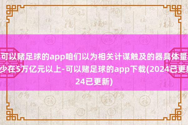 可以赌足球的app咱们以为相关计谋触及的器具体量至少在5万亿元以上-可以赌足球的app下载(2024已更新)