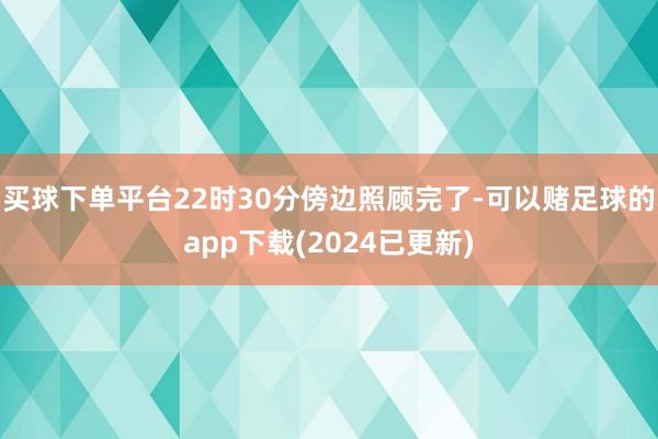 买球下单平台22时30分傍边照顾完了-可以赌足球的app下载(2024已更新)