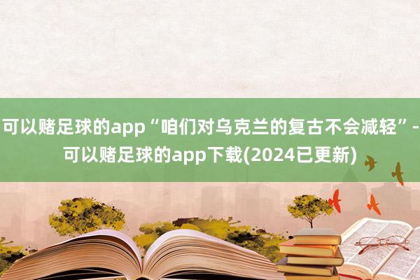 可以赌足球的app“咱们对乌克兰的复古不会减轻”-可以赌足球的app下载(2024已更新)