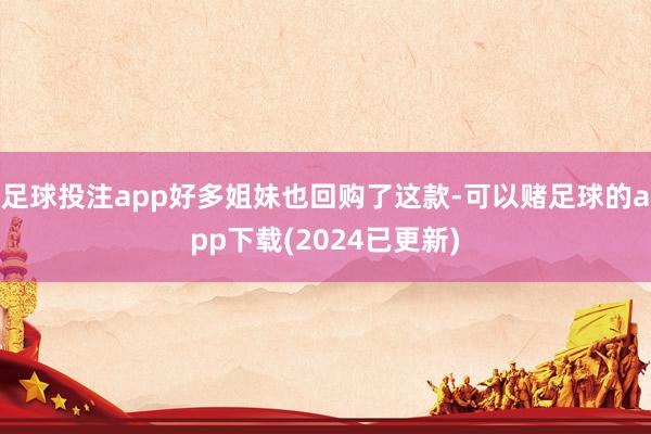 足球投注app好多姐妹也回购了这款-可以赌足球的app下载(2024已更新)