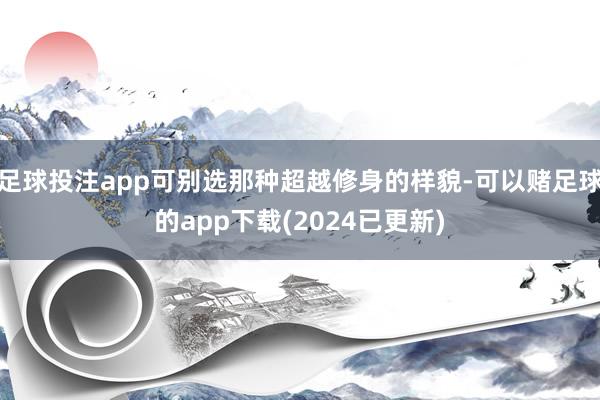 足球投注app可别选那种超越修身的样貌-可以赌足球的app下载(2024已更新)