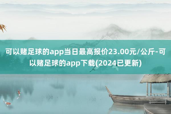 可以赌足球的app当日最高报价23.00元/公斤-可以赌足球的app下载(2024已更新)