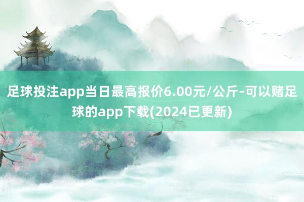 足球投注app当日最高报价6.00元/公斤-可以赌足球的app下载(2024已更新)