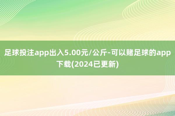 足球投注app出入5.00元/公斤-可以赌足球的app下载(2024已更新)