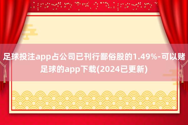 足球投注app占公司已刊行鄙俗股的1.49%-可以赌足球的app下载(2024已更新)